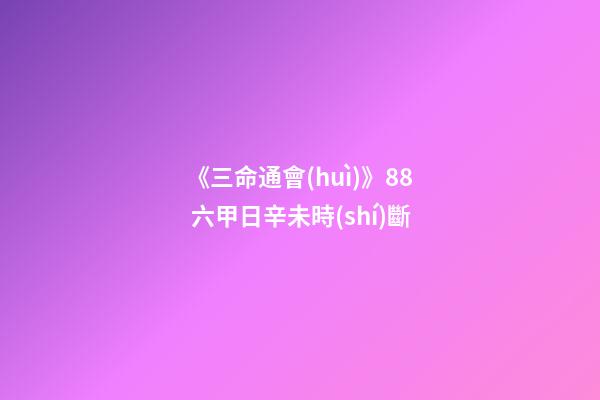 《三命通會(huì)》8.8 六甲日辛未時(shí)斷